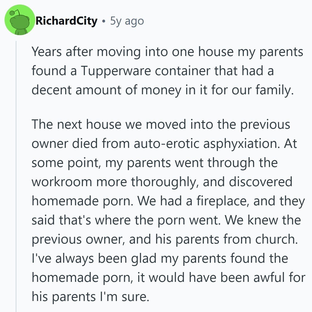 RichardCity 5y ago Years after moving into one house my parents found a Tupperware container that had a decent amount of money in it for our family. The next house we moved into the previous owner died from auto-erotic asphyxiation. At some point, my parents went through the workroom more thoroughly, and discovered homemade porn. We had a fireplace, and they said that's where the porn went. We knew the previous owner, and his parents from church. I've always been glad my parents found the homemade porn, it would have been awful for his parents I'm sure.
