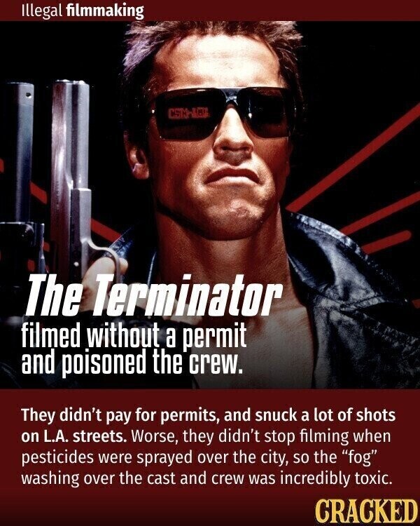 Illegal filmmaking - The Terminator filmed without a permit and poisoned the crew. They didn't pay for permits, and snuck a lot of shots on L.A. streets. Worse, they didn't stop filming when pesticides were sprayed over the city, so the fog washing over the cast and crew was incredibly toxic. CRACKED