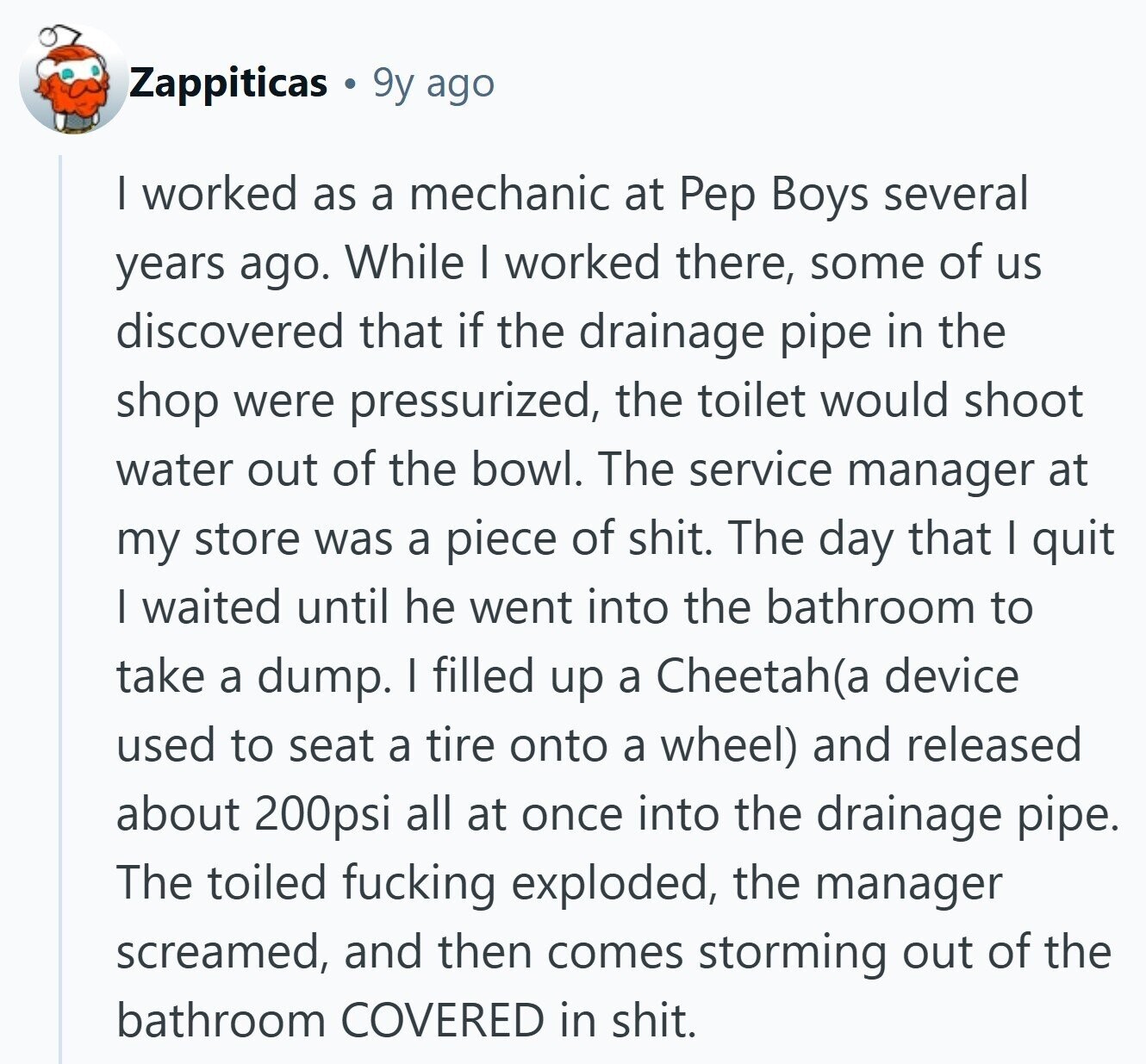 Zappiticas 9y ago I worked as a mechanic at Pep Boys several years ago. While I worked there, some of us discovered that if the drainage pipe in the shop were pressurized, the toilet would shoot water out of the bowl. The service manager at my store was a piece of shit. The day that I quit | waited until he went into the bathroom to take a dump. I filled up a Cheetah(a device used to seat a tire onto a wheel) and released about 200psi all at once into the drainage pipe. The toiled fucking exploded, the manager