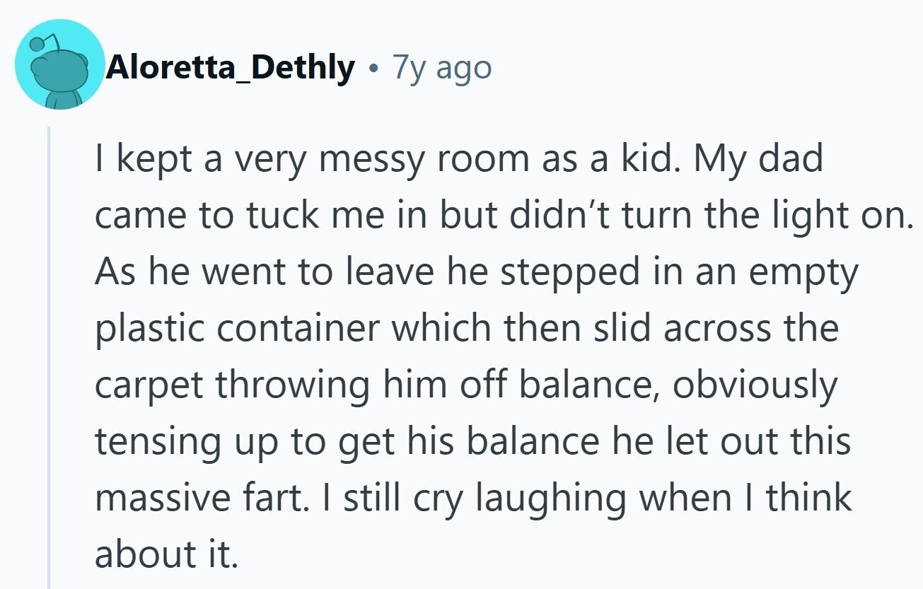 Aloretta_Dethly . 7y ago I kept a very messy room as a kid. My dad came to tuck me in but didn't turn the light on. As he went to leave he stepped in an empty plastic container which then slid across the carpet throwing him off balance, obviously tensing up to get his balance he let out this massive fart. I still cry laughing when I think about it. 