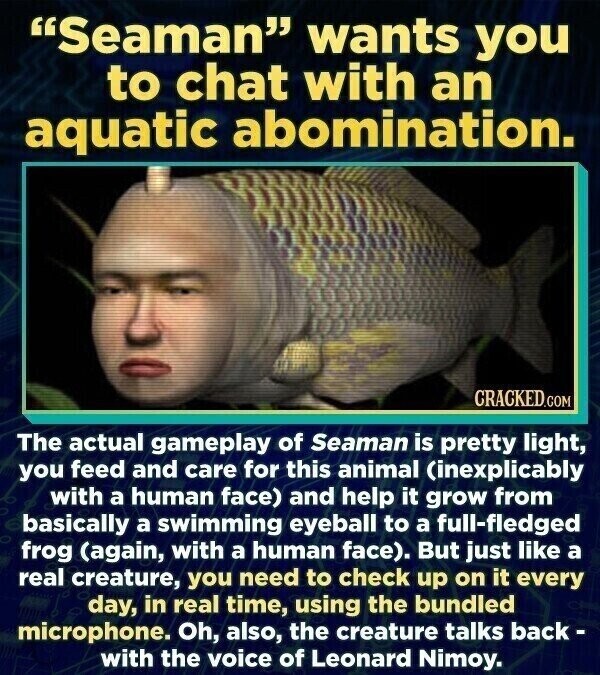 Seaman wants you to chat with an aquatic abomination. CRACKED.COM The actual gameplay of Seaman is pretty light, you feed and care for this animal (inexplicably with a human face) and help it grow from basically a swimming eyeball to a full-fledged frog (again, with a human face). But just like a real creature, you need to check up on it every day, in real time, using the bundled microphone. Oh, also, the creature talks back- with the voice of Leonard Nimoy.