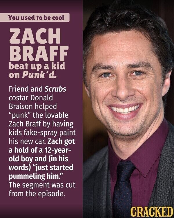 You used to be cool ZACH BRAFF beat up a kid on Punk'd. Friend and Scrubs costar Donald Braison helped punk the lovable Zach Braff by having kids fake-spray paint his new car. Zach got a hold of a 12-year- old boy and (in his words) just started pummeling him. The segment was cut from the episode. CRACKED