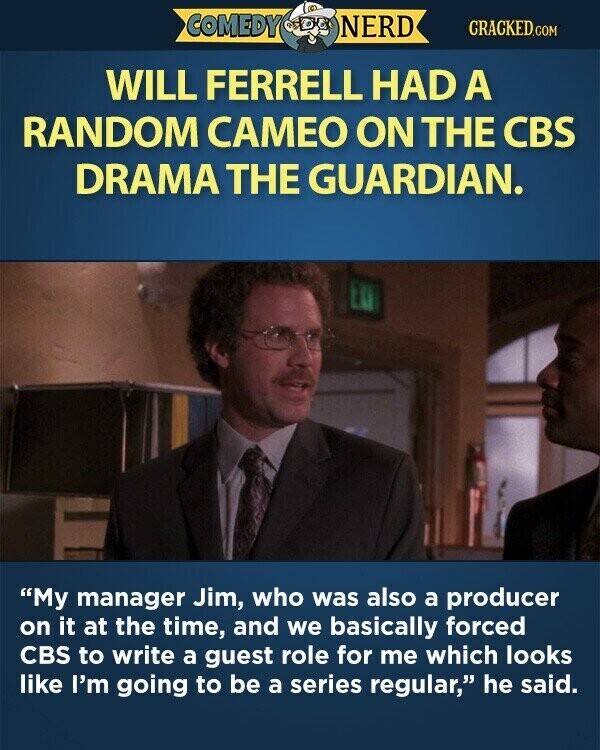 COMEDY NERD CRACKED.COM WILL FERRELL HAD A RANDOM CAMEO ON THE CBS DRAMA THE GUARDIAN. My manager Jim, who was also a producer on it at the time, and we basically forced CBS to write a guest role for me which looks like I'm going to be a series regular, he said.