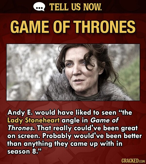 ... TELL US NOW. GAME OF THRONES Andy E. would have liked to seen the Lady Stoneheart angle in Game of Thrones. That really could've been great on screen. Probably would've been better than anything they came up with in season 8. CRACKED.COM