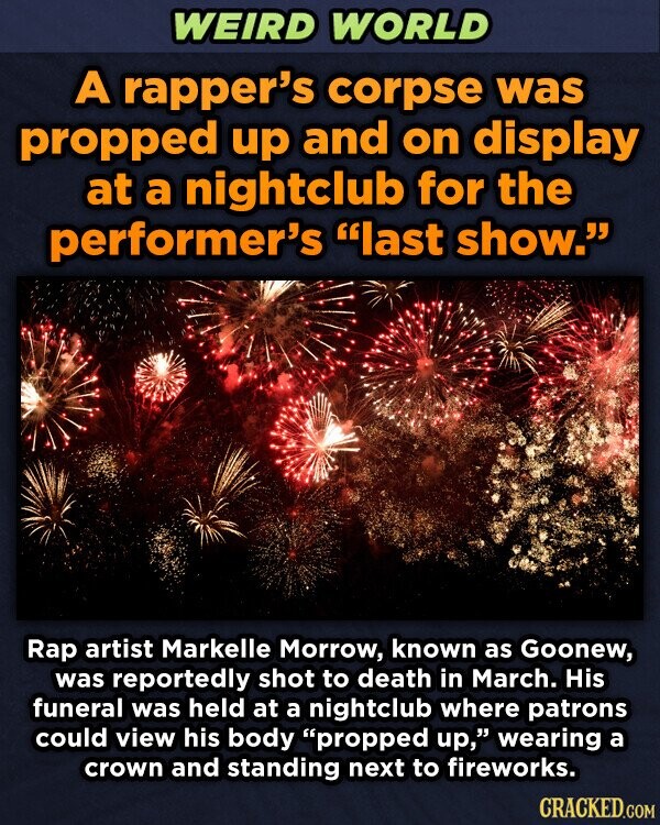 WEIRD WORLD A rapper's corpse was propped up and on display at a nightclub for the performer's last show. Rap artist Markelle Morrow, known as Goonew, was reportedly shot to death in March. His funeral was held at a nightclub where patrons could view his body propped up, wearing a crown and standing next to fireworks. CRACKED.COM