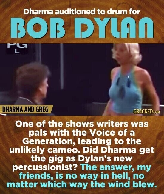 Dharma auditioned to drum for BOB DYLAN PG L DHARMA AND GREG CRACKED.COM One of the shows writers was pals with the Voice of a Generation, leading to the unlikely cameo. Did Dharma get the gig as Dylan's new percussionist? The answer, my friends, is no way in hell, no matter which way the wind blew.