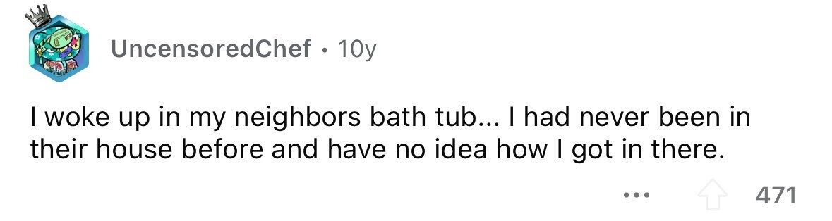 UncensoredChef . 1 10y I woke up in my neighbors bath tub... I had never been in their house before and have no idea how I got in there. ... 471