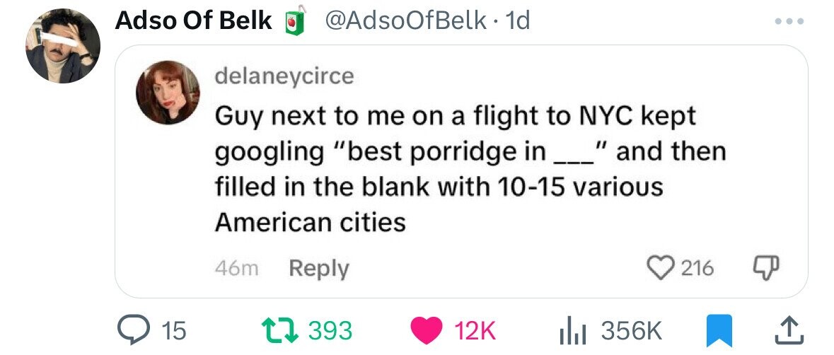 Adso Of Belk @AdsoOfBelk. 1d delaneycirce Guy next to me on a flight to NYC kept googling best porridge in _  and then filled in the blank with 10-15 various American cities 46m Reply 216 15 393 12K 356K 