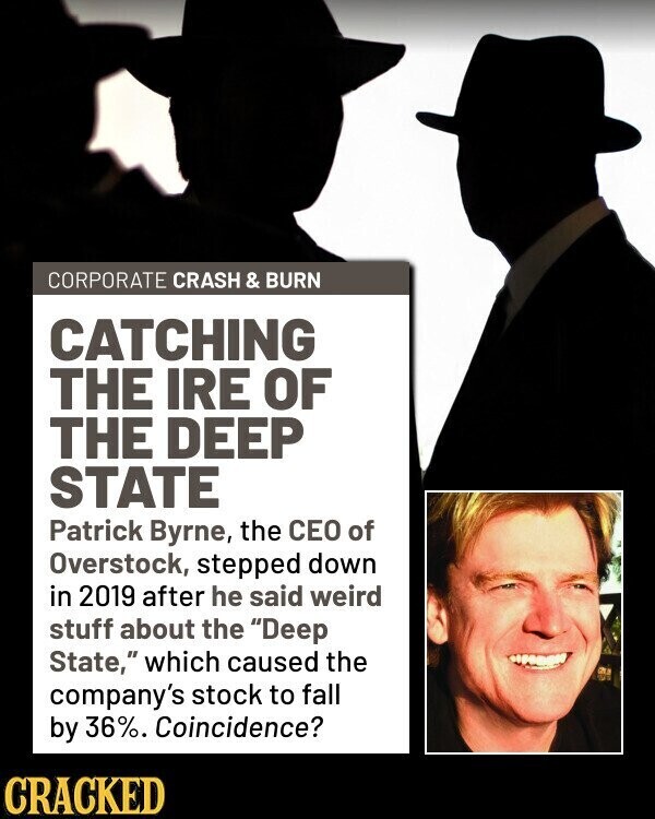 CORPORATE CRASH & BURN CATCHING THE IRE OF THE DEEP STATE Patrick Byrne, the CEO of Overstock, stepped down in 2019 after he said weird stuff about the Deep State, which caused the company's stock to fall by 36%. Coincidence? CRACKED