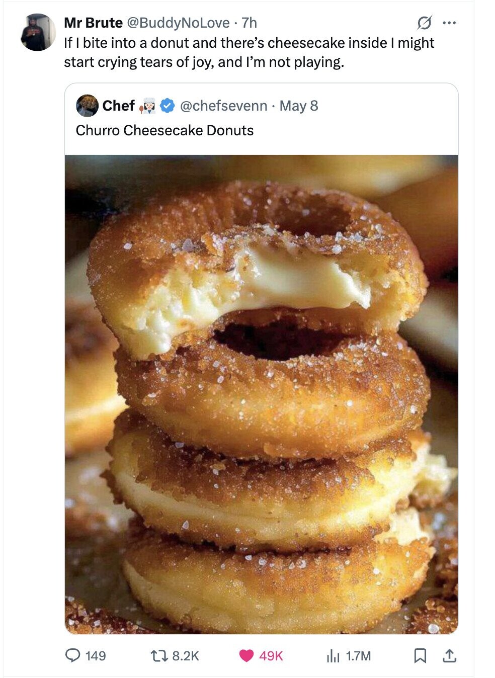 G ... Mr Brute @BuddyNoLove • 7h If I bite into a donut and there's cheesecake inside I might start crying tears of joy, and I'm not playing. Chef @chefsevenn May 8 Churro Cheesecake Donuts 149 8.2K 49K del 1.7M 