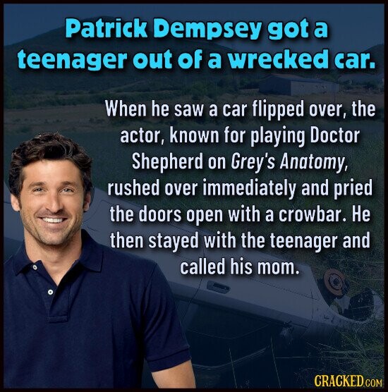 Patrick Dempsey got a teenager out of a wrecked car. When he saw a car flipped over, the actor, known for playing Doctor Shepherd on Grey's Anatomy, rushed over immediately and pried the doors open with a crowbar. Не then stayed with the teenager and called his mom. CRACKED COM