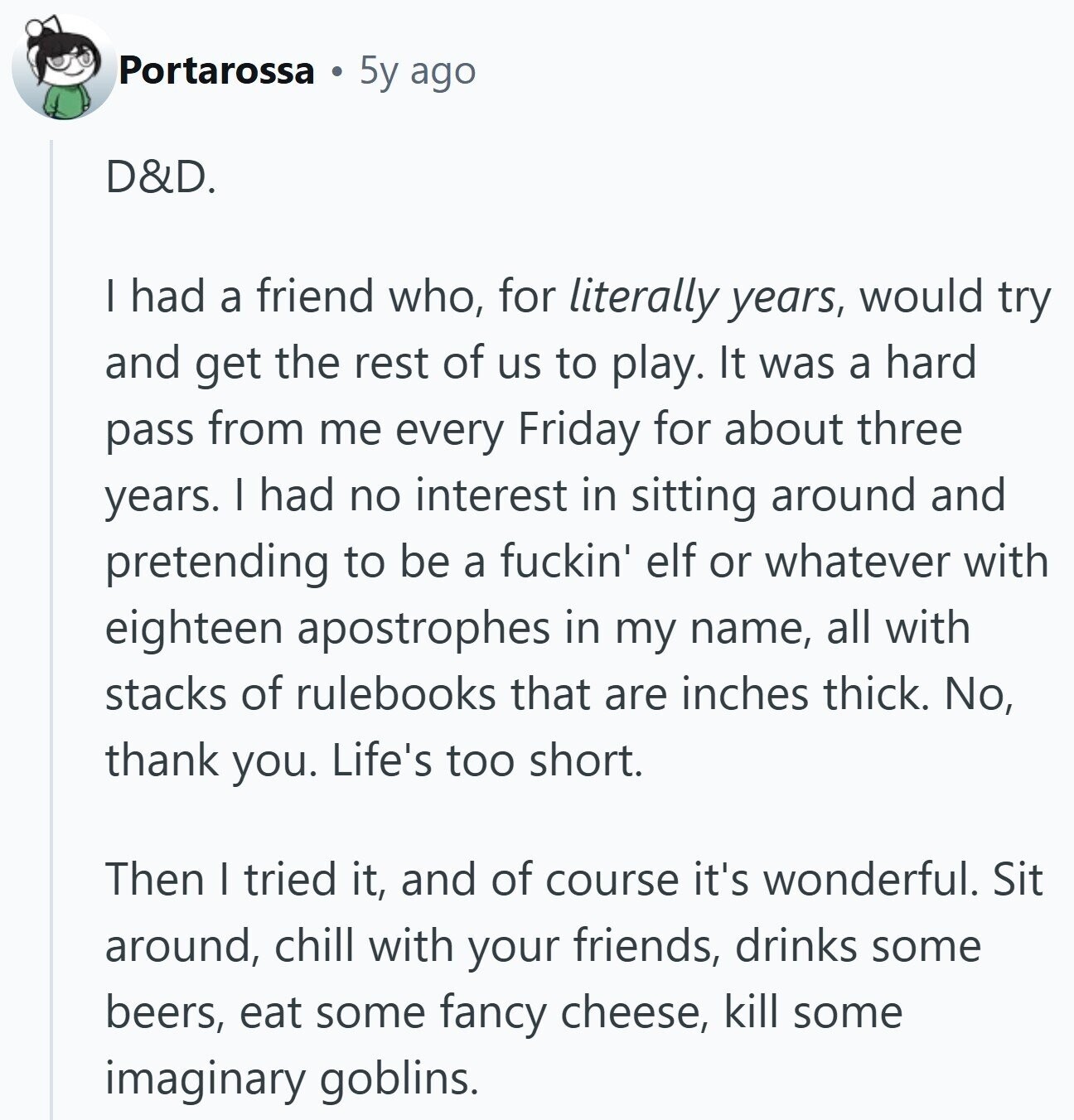 Portarossa 5y ago D&D. I had a friend who, for literally years, would try and get the rest of us to play. It was a hard pass from me every Friday for about three years. I had no interest in sitting around and pretending to be a fuckin' elf or whatever with eighteen apostrophes in my name, all with stacks of rulebooks that are inches thick. No, thank you. Life's too short. Then I tried it, and of course it's wonderful. Sit around, chill with your friends, drinks some beers, eat some fancy cheese, kill some imaginary goblins.