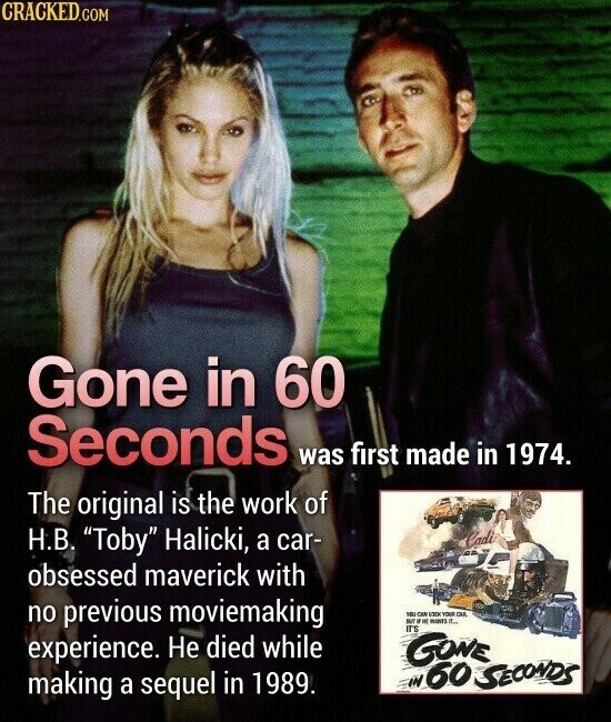 CRACKED.COM Gone in 60 Seconds was first made in 1974. The original is the work of Н.В. Toby Halicki, a car- Cadi obsessed maverick with no previous moviemaking you CAN LOCK YOUR CM - .. MANTS IT... IT'S experience. Не died while GONE IN 60 SECONDS making a sequel in 1989.