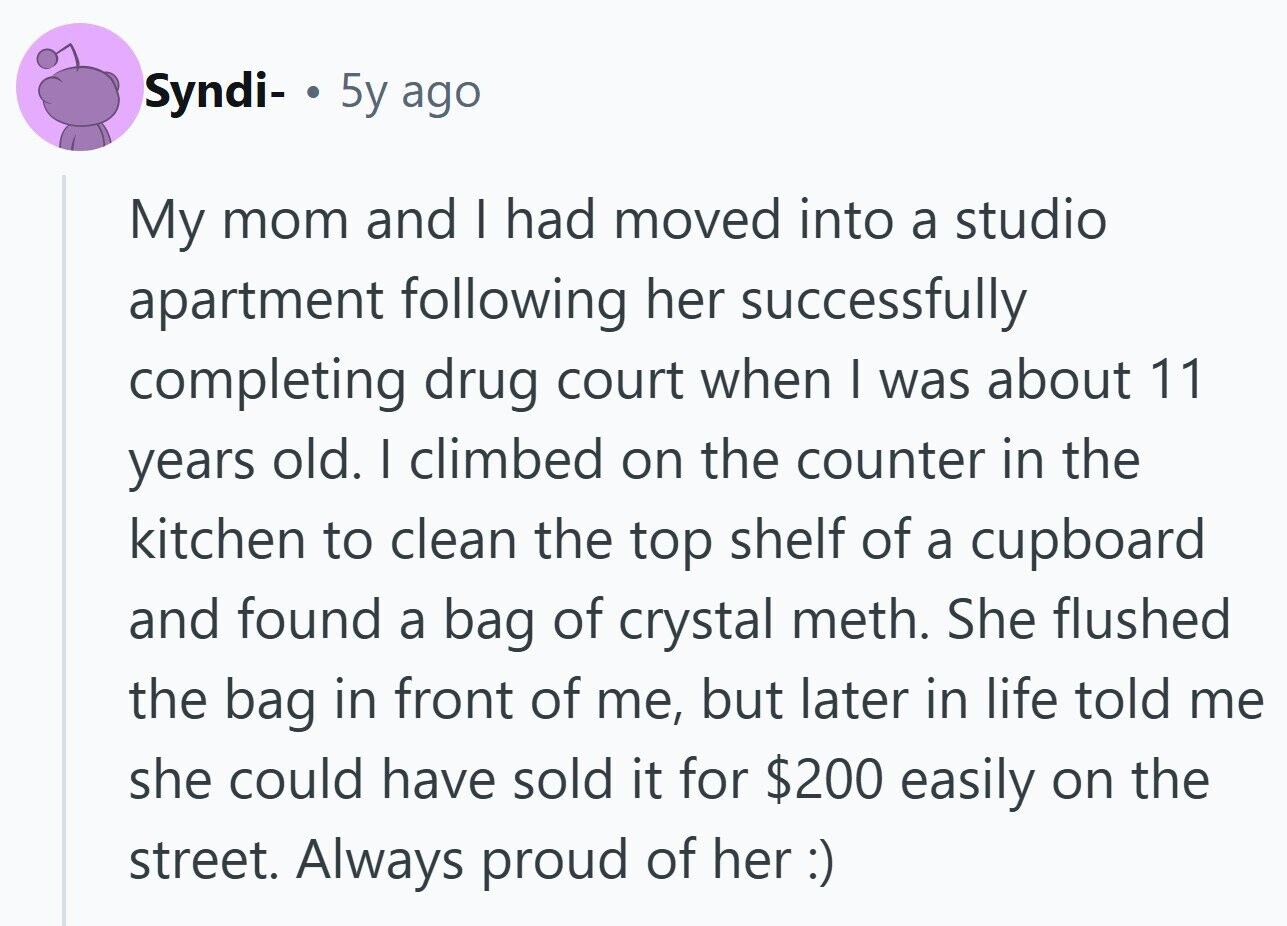 Syndi- . 5y ago My mom and I had moved into a studio apartment following her successfully completing drug court when I was about 11 years old. I climbed on the counter in the kitchen to clean the top shelf of a cupboard and found a bag of crystal meth. She flushed the bag in front of me, but later in life told me she could have sold it for $200 easily on the street. Always proud of her :)