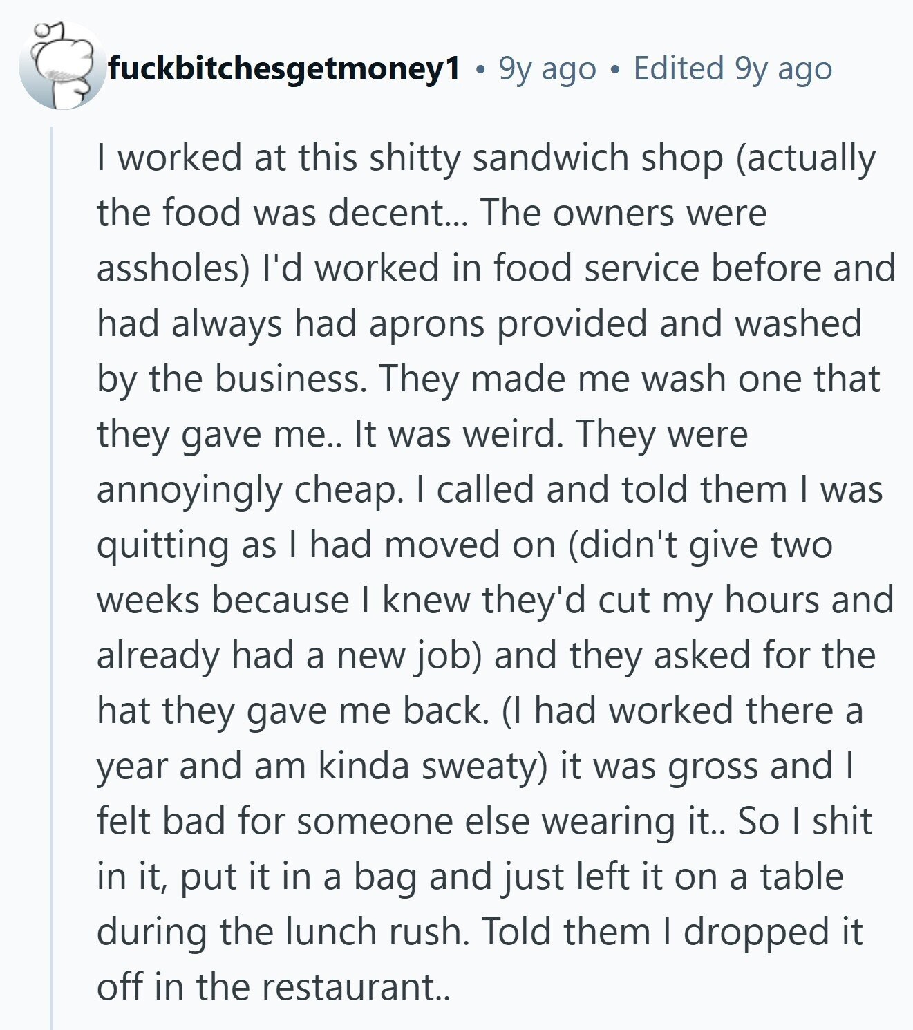 fuckbitchesgetmoney1 9y ago Edited 9y ago I worked at this shitty sandwich shop (actually the food was decent... The owners were assholes) I'd worked in food service before and had always had aprons provided and washed by the business. They made me wash one that they gave me.. It was weird. They were annoyingly cheap. I called and told them I was quitting as I had moved on (didn't give two weeks because I knew they'd cut my hours and already had a new job) and they asked for the hat they gave me back. (I had worked there a
