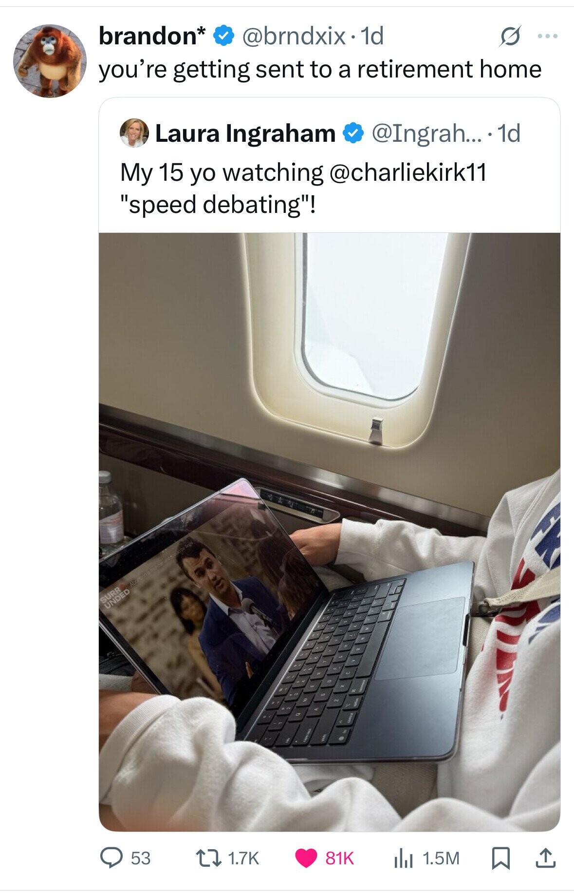 brandon* @brndxix.1 1d O ... you're getting sent to a retirement home @Ingrah... 1d Laura Ingraham My 15 yo watching @charliekirk11 speed debating! SURR UNDED 53 1.7K 81K 1.5M 