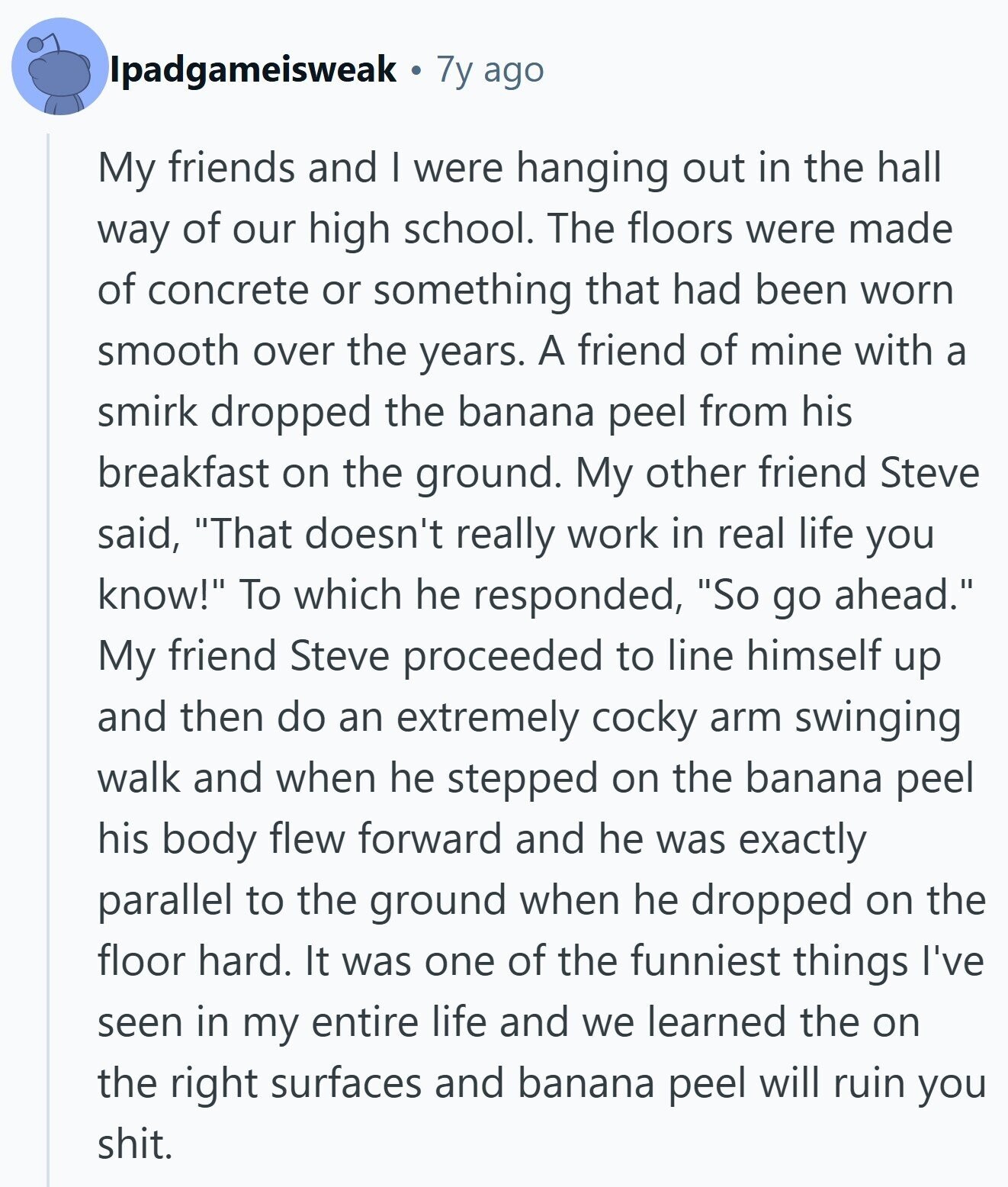 Ipadgameisweak 7y ago My friends and I were hanging out in the hall way of our high school. The floors were made of concrete or something that had been worn smooth over the years. A friend of mine with a smirk dropped the banana peel from his breakfast on the ground. My other friend Steve said, That doesn't really work in real life you know! To which he responded, So go ahead. My friend Steve proceeded to line himself up and then do an extremely cocky arm swinging walk and when he stepped on the banana peel his body flew 