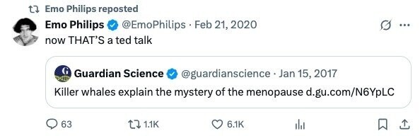 Emo Philips reposted Emo Philips @EmoPhilips Feb 21, 2020 ... now THAT'S a ted talk Guardian Science @guardianscience . Jan 15, 2017 Killer whales explain the mystery of the menopause d.gu.com/N6YpLC 63 1.1K 6.1K 