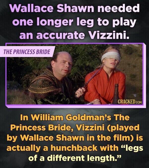 Wallace Shawn needed one longer leg to play an accurate Vizzini. THE PRINCESS BRIDE CRACKED.COM In William Goldman's The Princess Bride, Vizzini (played by Wallace Shawn in the film) is actually a hunchback with legs of a different length.