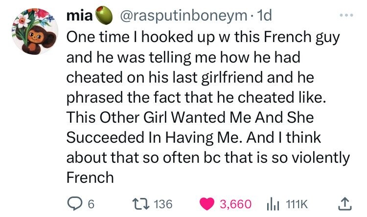 mia @rasputinboneym 1d ... One time I hooked up W this French guy and he was telling me how he had cheated on his last girlfriend and he phrased the fact that he cheated like. This Other Girl Wanted Me And She Succeeded In Having Me. And I think about that so often bc that is so violently French 6 136 3,660 del 111K