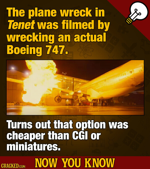 The plane wreck in Tenet was filmed by wrecking an actual Boeing 747. Turns out that option was cheaper than CGI or miniatures. NOW YOU KNOW CRACKED.COM