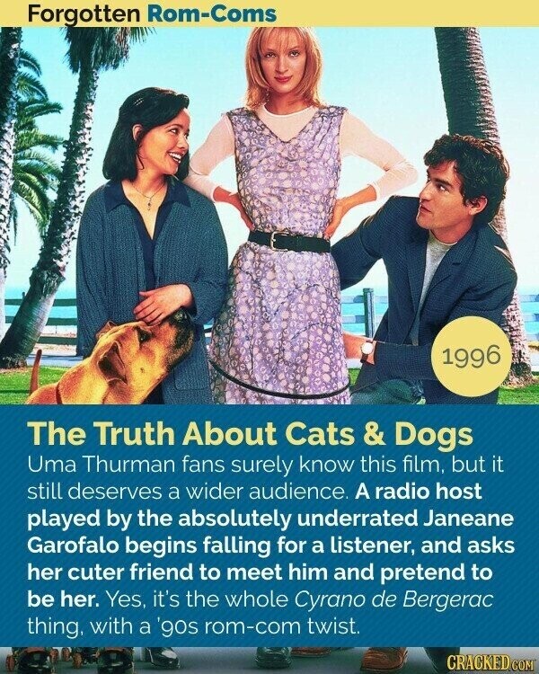 Forgotten Rom-Coms 1996 The Truth About Cats & Dogs Uma Thurman fans surely know this film, but it still deserves a wider audience. A radio host played by the absolutely underrated Janeane Garofalo begins falling for a listener, and asks her cuter friend to meet him and pretend to be her. Yes, it's the whole Cyrano de Bergerac thing, with a '90s rom-com twist. CRACKED.COM