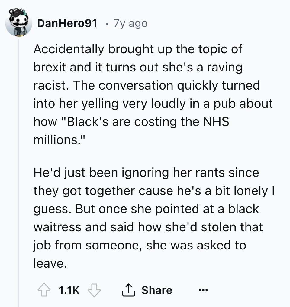 DanHero91 7y ago Accidentally brought up the topic of brexit and it turns out she's a raving racist. The conversation quickly turned into her yelling very loudly in a pub about how Black's are costing the NHS millions. He'd just been ignoring her rants since they got together cause he's a bit lonely I guess. But once she pointed at a black waitress and said how she'd stolen that job from someone, she was asked to leave. 1.1K Share ... 