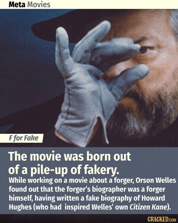 Meta Movies F for Fake The movie was born out of a pile-up of fakery. While working on a movie about a forger, Orson Welles found out that the forger's biographer was a forger himself, having written a fake biography of Howard Hughes (who had inspired Welles' own Citizen Kane). CRACKED.COM