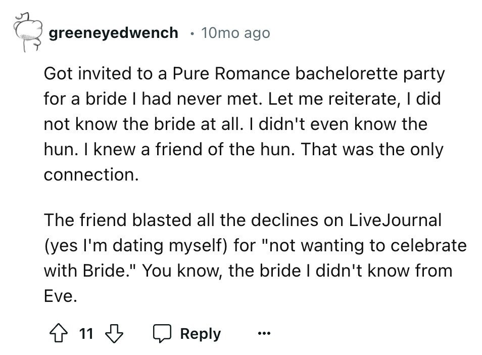 greeneyedwench 10mo ago Got invited to a Pure Romance bachelorette party for a bride I had never met. Let me reiterate, I did not know the bride at all. I didn't even know the hun. I knew a friend of the hun. That was the only connection. The friend blasted all the declines on LiveJournal (yes I'm dating myself) for not wanting to celebrate with Bride. You know, the bride I didn't know from Eve. 11 Reply ...