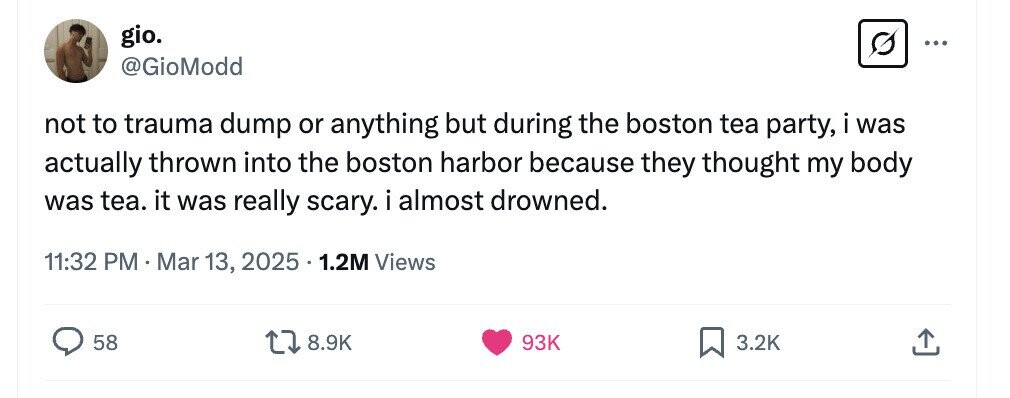 gio. ... @GioModd not to trauma dump or anything but during the boston tea party, i was actually thrown into the boston harbor because they thought my body was tea. it was really scary. i almost drowned. 11:32 PM.Mar 13, 2025 1.2M Views 58 8.9K 93K 3.2K