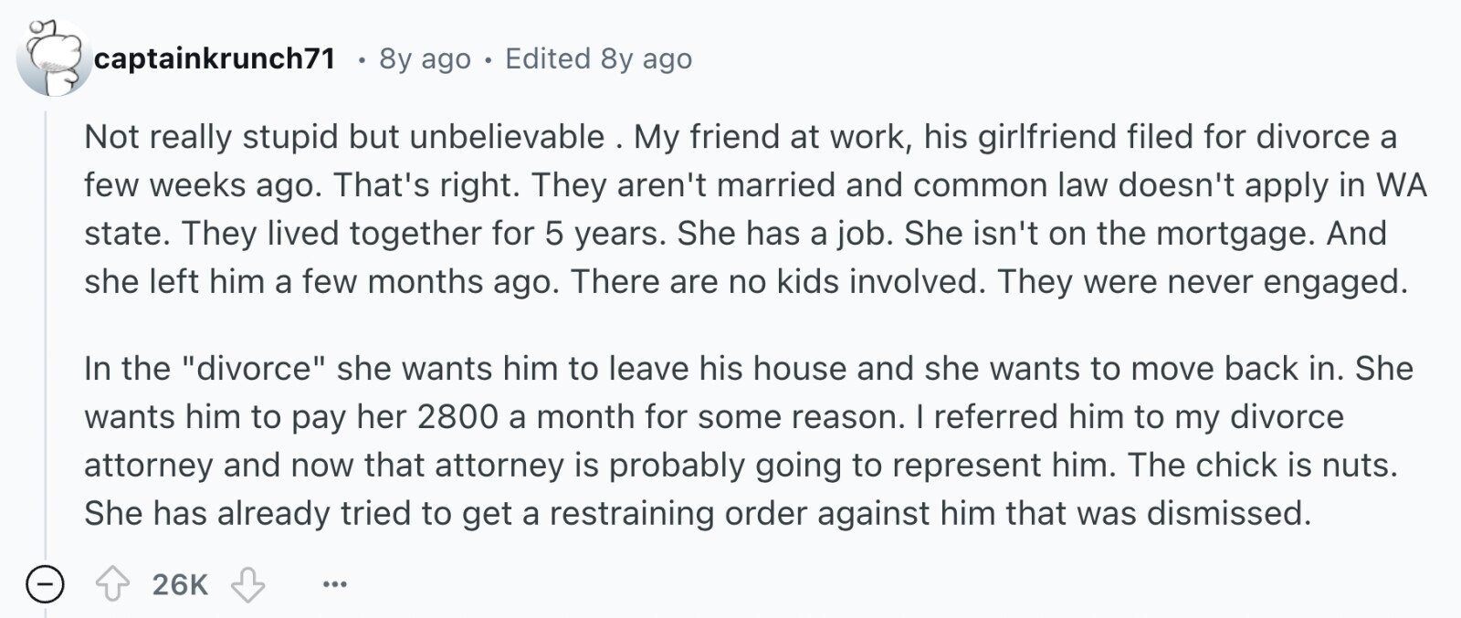 captainkrunch71 8y ago . Edited 8y ago Not really stupid but unbelievable . My friend at work, his girlfriend filed for divorce a few weeks ago. That's right. They aren't married and common law doesn't apply in WA state. They lived together for 5 years. She has a job. She isn't on the mortgage. And she left him a few months ago. There are no kids involved. They were never engaged. In the divorce she wants him to leave his house and she wants to move back in. She wants him to pay her 2800 a month for some reason. I 