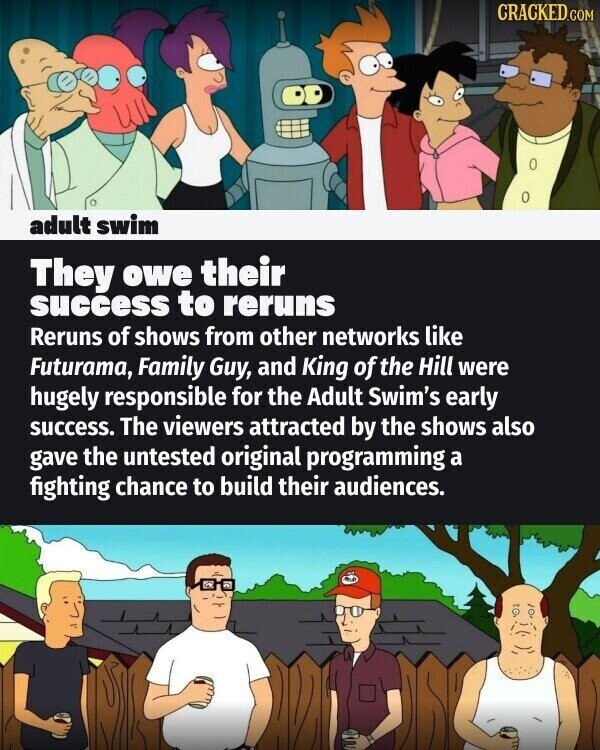 CRACKED.COM adult swim They owe their success to reruns Reruns of shows from other networks like Futurama, Family Guy, and King of the Hill were hugely responsible for the Adult Swim's early success. The viewers attracted by the shows also gave the untested original programming a fighting chance to build their audiences.