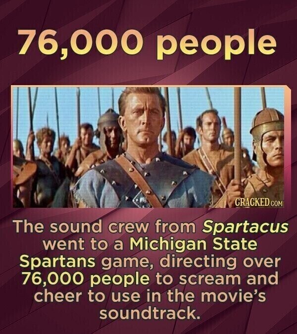76,000 people CRACKED.COM The sound crew from Spartacus went to a Michigan State Spartans game, directing over 76,000 people to scream and cheer to use in the movie's soundtrack.
