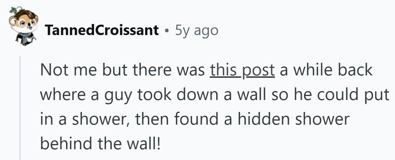 TannedCroissant . 5y ago Not me but there was this post a while back where a guy took down a wall so he could put in a shower, then found a hidden shower behind the wall!