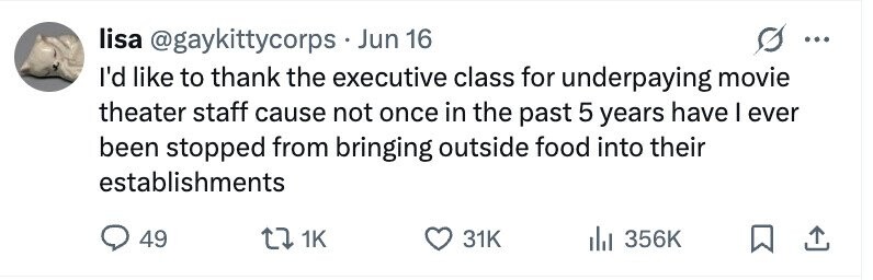 lisa @gaykittycorps • . Jun 16 ... I'd like to thank the executive class for underpaying movie theater staff cause not once in the past 5 years have I ever been stopped from bringing outside food into their establishments 49 1K 31K 356K