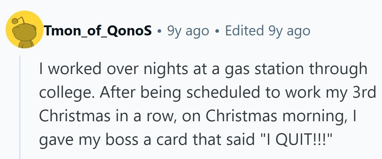 Tmon_of_QonoS . 9y ago . Edited 9y ago I worked over nights at a gas station through college. After being scheduled to work my 3rd Christmas in a row, on Christmas morning, I gave my boss a card that said I QUIT!!!