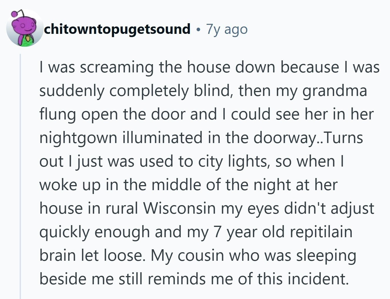 chitowntopugetsound 7y ago | was screaming the house down because I was suddenly completely blind, then my grandma flung open the door and I could see her in her nightgown illuminated in the doorway.. Turns out I just was used to city lights, so when I woke up in the middle of the night at her house in rural Wisconsin my eyes didn't adjust quickly enough and my 7 year old repitilain brain let loose. My cousin who was sleeping beside me still reminds me of this incident. 