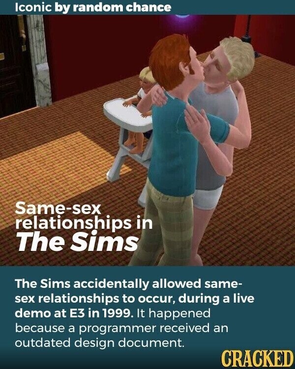 Iconic by random chance Same-sex relationships in The Sims The Sims accidentally allowed same- sex relationships to occur, during a live demo at E3 in 1999. It happened because a programmer received an outdated design document. CRACKED