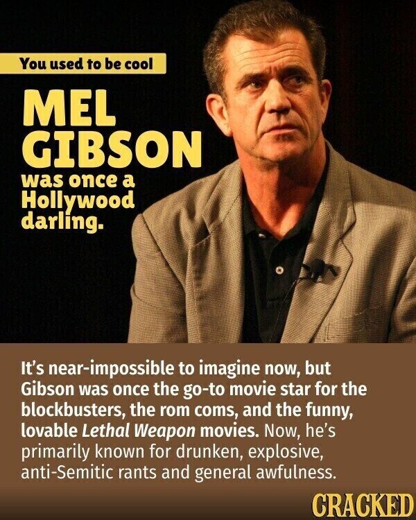 You used to be cool MEL GIBSON was once a Hollywood darling. It's near-impossible to imagine now, but Gibson was once the go-to movie star for the blockbusters, the rom coms, and the funny, lovable Lethal Weapon movies. Now, he's primarily known for drunken, explosive, anti-Semitic rants and general awfulness. CRACKED