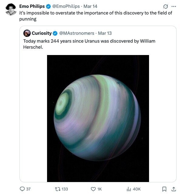 Emo Philips @EmoPhilips Mar 14 G ... it's impossible to overstate the importance of this discovery to the field of punning Curiosity @MAstronomers Mar 13 Today marks 244 years since Uranus was discovered by William Herschel. 37 133 1K 40K 