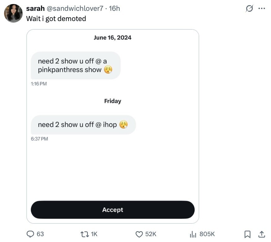 s ... sarah @sandwichlover7 16h Wait i got demoted June 16, 2024 need 2 show u off @ a pinkpanthress show 1:16PM Friday need 2 show u off @ ihop 6:37 PM Accept 63 1K 52K 805K 