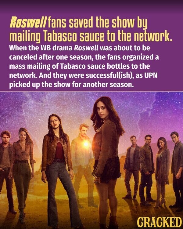 Roswell fans saved the show by mailing Tabasco sauce to the network. When the WB drama Roswell was about to be canceled after one season, the fans organized a mass mailing of Tabasco sauce bottles to the network. And they were successful(ish), as UPN picked up the show for another season. CRACKED