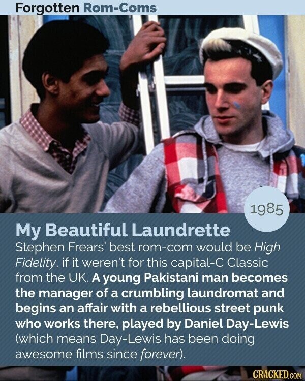 Forgotten Rom-Coms 1985 My Beautiful Laundrette Stephen Frears' best rom-com would be High Fidelity, if it weren't for this capital-C Classic from the UK. A young Pakistani man becomes the manager of a crumbling laundromat and begins an affair with a rebellious street punk who works there, played by Daniel Day-Lewis (which means Day-Lewis has been doing awesome films since forever). CRACKED.COM