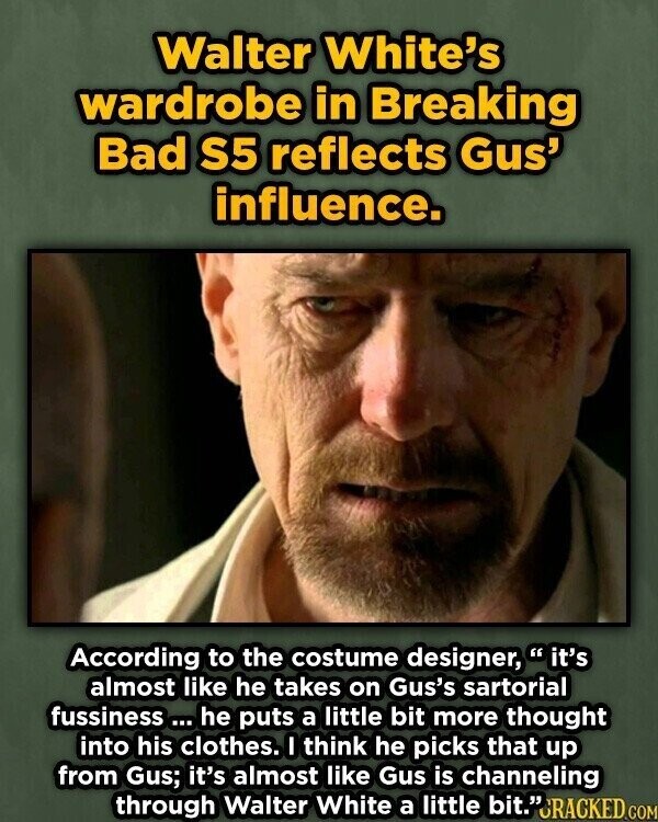 Walter White's wardrobe in Breaking Bad S5 reflects Gus' influence. According to the costume designer, it's almost like he takes on Gus's sartorial fussiness ... he puts a little bit more thought into his clothes. I think he picks that up from Gus; it's almost like Gus is channeling through Walter White a little bit.JRACKED.com