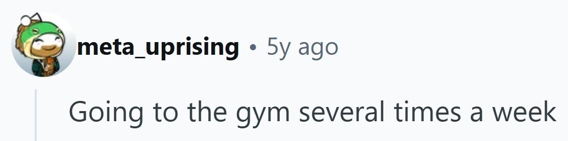 meta_uprising . 5y ago Going to the gym several times a week