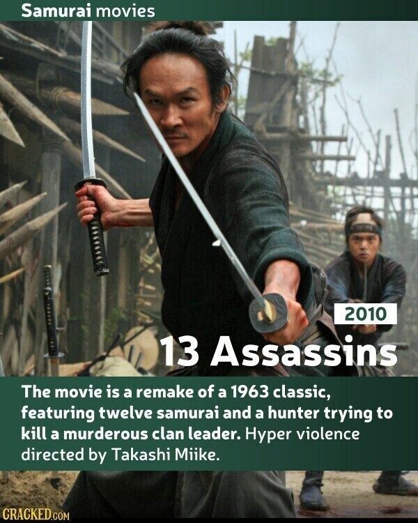 Samurai movies 2010 13 Assassins The movie is a remake of a 1963 classic, featuring twelve samurai and a hunter trying to kill a murderous clan leader. Hyper violence directed by Takashi Miike. CRACKED.COM