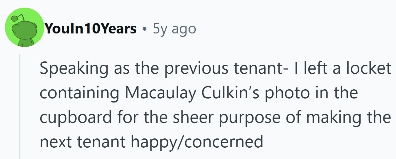 Youln10Years . 5y ago Speaking as the previous tenant- I left a locket containing Macaulay Culkin's photo in the cupboard for the sheer purpose of making the next tenant happy/concerned