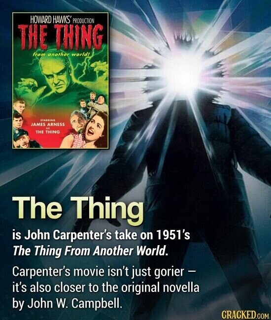 HOWARD HAWKS' PRODUCTION THE THING from another world! STARBING JAMES ARNESS as THE THING The Thing is John Carpenter's take on 1951's The Thing From Another World. Carpenter's movie isn't just gorier - it's also closer to the original novella by John W. Campbell. CRACKED.COM