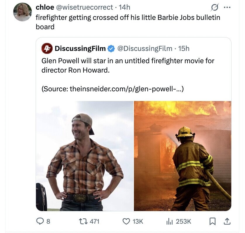 s ... chloe @wisetruecorrect. 14h firefighter getting crossed off his little Barbie Jobs bulletin board 4F DiscussingFilm @DiscussingFilm - 15h Glen Powell will star in an untitled firefighter movie for director Ron Howard. (Source: theinsneider.com/p/glen-powell-...) 8 471 13K 253K
