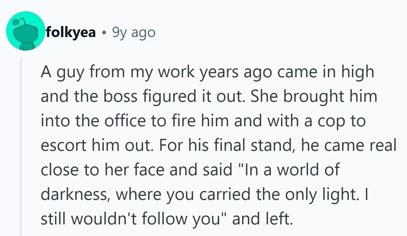 folkyea 9y ago A guy from my work years ago came in high and the boss figured it out. She brought him into the office to fire him and with a cop to escort him out. For his final stand, he came real close to her face and said In a world of darkness, where you carried the only light. I still wouldn't follow you and left.
